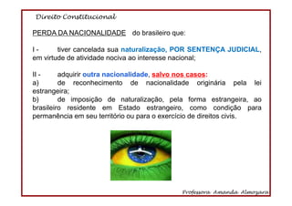 Direito Constitucional
Professora Amanda Almozara
10
PERDA DA NACIONALIDADE do brasileiro que:
I - tiver cancelada sua naturalização, POR SENTENÇA JUDICIAL,
em virtude de atividade nociva ao interesse nacional;
II - adquirir outra nacionalidade, salvo nos casos:
a) de reconhecimento de nacionalidade originária pela lei
estrangeira;
b) de imposição de naturalização, pela forma estrangeira, ao
brasileiro residente em Estado estrangeiro, como condição para
permanência em seu território ou para o exercício de direitos civis.
 