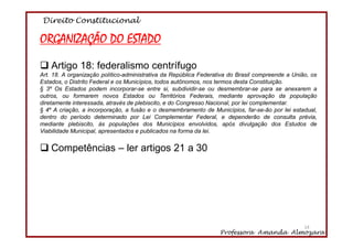 Direito Constitucional
Professora Amanda Almozara
14
ORGANIZAÇÃO DO ESTADO
Artigo 18: federalismo centrífugo
Art. 18. A organização político-administrativa da República Federativa do Brasil compreende a União, os
Estados, o Distrito Federal e os Municípios, todos autônomos, nos termos desta Constituição.
§ 3º Os Estados podem incorporar-se entre si, subdividir-se ou desmembrar-se para se anexarem a
outros, ou formarem novos Estados ou Territórios Federais, mediante aprovação da população
diretamente interessada, através de plebiscito, e do Congresso Nacional, por lei complementar.
§ 4º A criação, a incorporação, a fusão e o desmembramento de Municípios, far-se-ão por lei estadual,
dentro do período determinado por Lei Complementar Federal, e dependerão de consulta prévia,
mediante plebiscito, às populações dos Municípios envolvidos, após divulgação dos Estudos de
Viabilidade Municipal, apresentados e publicados na forma da lei.
Competências – ler artigos 21 a 30
14
 