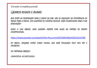 Direito Constitucional
2
CAROS ALUNOS E ALUNAS
BOA SORTE NA PREPARAÇÃO PARA O EXAME DA OAB. NÃO SE ESQUEÇAM DA IMPORTÂNCIA DO
TREINO PARA A PROVA, COM QUESTÕES DE MÚLTIPLA ESCOLHA. SERÁ FUNDAMENTAL PARA A SUA
APROVAÇÃO!
DEIXO O LINK ABAIXO, CASO QUEIRAM ASSISTIR MAIS AULAS NA MATÉRIA DE DIREITO
CONSTITUCIONAL:
https://www.youtube.com/playlist?list=PLq-zvnmS2GTzl6R106SehEZC2eZntTlSB
EM BREVE, LANÇAREI OUTRO CURSO ONLINE, QUE SERÁ DIVULGADO PELO MEU SITE E
FACEBOOK.
UM FRATERNAL ABRAÇO!
AMANDA ALMOZARA
 
