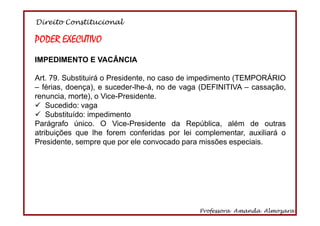 Direito Constitucional
Professora Amanda Almozara
26
PODER EXECUTIVO
IMPEDIMENTO E VACÂNCIA
Art. 79. Substituirá o Presidente, no caso de impedimento (TEMPORÁRIO
– férias, doença), e suceder-lhe-á, no de vaga (DEFINITIVA – cassação,
renuncia, morte), o Vice-Presidente.
Sucedido: vaga
Substituído: impedimento
Parágrafo único. O Vice-Presidente da República, além de outras
atribuições que lhe forem conferidas por lei complementar, auxiliará o
Presidente, sempre que por ele convocado para missões especiais.
 