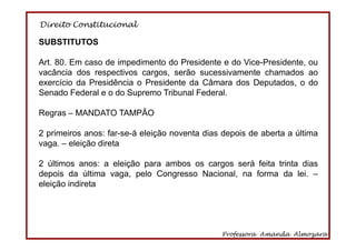 Direito Constitucional
Professora Amanda Almozara
27
SUBSTITUTOS
Art. 80. Em caso de impedimento do Presidente e do Vice-Presidente, ou
vacância dos respectivos cargos, serão sucessivamente chamados ao
exercício da Presidência o Presidente da Câmara dos Deputados, o do
Senado Federal e o do Supremo Tribunal Federal.
Regras – MANDATO TAMPÃO
2 primeiros anos: far-se-á eleição noventa dias depois de aberta a última
vaga. – eleição direta
2 últimos anos: a eleição para ambos os cargos será feita trinta dias
depois da última vaga, pelo Congresso Nacional, na forma da lei. –
eleição indireta
 