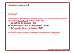 Direito Constitucional
Professora Amanda Almozara
29
DECORAR:
O Presidente da República poderá delegar as atribuições mencionadas
nos incisos VI, XII e XXV, primeira parte, aos:
Ministros de Estado - ME
Procurador-Geral da República - PGR
Advogado-Geral da União - AGU
Deverão observar os limites traçados nas respectivas delegações.
 