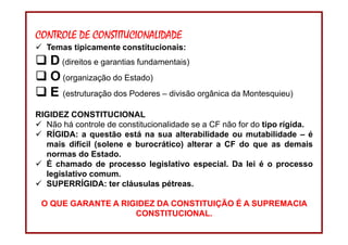 DIREITO CONSTITUCIONAL
Professora Amanda Alves Almozara
32
CONTROLE DE CONSTITUCIONALIDADE
Temas tipicamente constitucionais:
D (direitos e garantias fundamentais)
O (organização do Estado)
E (estruturação dos Poderes – divisão orgânica da Montesquieu)
RIGIDEZ CONSTITUCIONAL
Não há controle de constitucionalidade se a CF não for do tipo rígida.
RÍGIDA: a questão está na sua alterabilidade ou mutabilidade – é
mais difícil (solene e burocrático) alterar a CF do que as demais
normas do Estado.
É chamado de processo legislativo especial. Da lei é o processo
legislativo comum.
SUPERRÍGIDA: ter cláusulas pétreas.
O QUE GARANTE A RIGIDEZ DA CONSTITUIÇÃO É A SUPREMACIA
CONSTITUCIONAL.
 