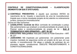 DIREITO CONSTITUCIONAL
Professora Amanda Alves Almozara
33
CONTROLE DE CONSTITUCIONALIDADE – CLASSIFICAÇÃO
(MOMENTO EM QUE É EFETUADO)
CONTROLE PREVENTIVO: é aquele que acontece ANTES do
nascimento da lei. Impede o nascimento de uma lei inconstitucional.
Impede que a norma inacabada (projeto de lei) adentre no ordenamento
jurídico, porque já é inconstitucional.
Ocorre em três momentos:
LEGISLATIVO: Controle da CCJ: comissão de constituição e justiça.
São parlamentares que analisam a constitucionalidade do projeto de lei.
Parecer sobre a constitucionalidade do projeto de lei – ELE É
TERMINATIVO E NÃO OPINATIVO. – ART. 58, §2º
EXECUTIVO: Veto jurídico: feita pelo Chefe do Poder Executivo – ART.
66, §1º
JUDICIÁRIO: MS impetrado por parlamentar. Um parlamentar pode
impetrar mandado de segurança contra um projeto de lei que, em sua
opinião, é inconstitucional. Ele alega a violação de participar de um
processo regular, constitucional. DISCUTE PREVENTIVAMENTE A
CONSTITUCIONALIDADE.
 