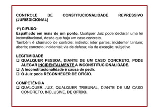 DIREITO CONSTITUCIONAL
Professora Amanda Alves Almozara
36
CONTROLE DE CONSTITUCIONALIDADE REPRESSIVO
(JURISDICIONAL)
1º) DIFUSO:
Espalhado em mais de um ponto. Qualquer Juiz pode declarar uma lei
inconstitucional, desde que haja um caso concreto.
Também é chamado de controle: indireto; inter partes; incidenter tantum;
aberto; concreto; incidental; via de defesa; via de exceção; subjetivo.
LEGITIMIDADE
QUALQUER PESSOA, DIANTE DE UM CASO CONCRETO, PODE
ALEGAR INCIDENTALMENTE A INCONSTITUCIONALIDADE.
A inconstitucionalidade é causa de pedir.
O Juiz pode RECONHECER DE OFÍCIO.
COMPETÊNCIA
QUALQUER JUIZ, QUALQUER TRIBUNAL, DIANTE DE UM CASO
CONCRETO, INCLUSIVE, DE OFÍCIO.
 