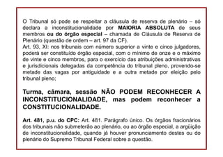 DIREITO CONSTITUCIONAL
Professora Amanda Alves Almozara
37
O Tribunal só pode se respeitar a cláusula de reserva de plenário – só
declara a inconstitucionalidade por MAIORIA ABSOLUTA de seus
membros ou do órgão especial – chamada de Cláusula de Reserva de
Plenário (questão de ordem – art. 97 da CF).
Art. 93, XI: nos tribunais com número superior a vinte e cinco julgadores,
poderá ser constituído órgão especial, com o mínimo de onze e o máximo
de vinte e cinco membros, para o exercício das atribuições administrativas
e jurisdicionais delegadas da competência do tribunal pleno, provendo-se
metade das vagas por antiguidade e a outra metade por eleição pelo
tribunal pleno;
Turma, câmara, sessão NÃO PODEM RECONHECER A
INCONSTITUCIONALIDADE, mas podem reconhecer a
CONSTITUCIONALIDADE.
Art. 481, p.u. do CPC: Art. 481. Parágrafo único. Os órgãos fracionários
dos tribunais não submeterão ao plenário, ou ao órgão especial, a argüição
de inconstitucionalidade, quando já houver pronunciamento destes ou do
plenário do Supremo Tribunal Federal sobre a questão.
 