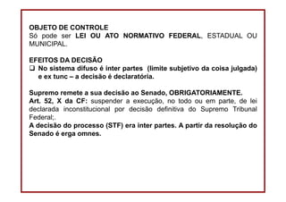 DIREITO CONSTITUCIONAL
Professora Amanda Alves Almozara
38
OBJETO DE CONTROLE
Só pode ser LEI OU ATO NORMATIVO FEDERAL, ESTADUAL OU
MUNICIPAL.
EFEITOS DA DECISÃO
No sistema difuso é inter partes (limite subjetivo da coisa julgada)
e ex tunc – a decisão é declaratória.
Supremo remete a sua decisão ao Senado, OBRIGATORIAMENTE.
Art. 52, X da CF: suspender a execução, no todo ou em parte, de lei
declarada inconstitucional por decisão definitiva do Supremo Tribunal
Federal;.
A decisão do processo (STF) era inter partes. A partir da resolução do
Senado é erga omnes.
 
