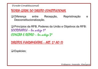 Direito Constitucional
Professora Amanda Almozara
4
TEORIA GERAL DO DIREITO CONSTITUCIONAL
Diferença entre Recepção, Repristinação e
Desconstitucionalização.
Princípios da RFB, Poderes da União e Objetivos da RFB:
SOCIDIVAPLU – ler artigo 1º
CONGRA E REPRO – ler artigo 3º
DIREITOS FUNDAMENTAIS – ART. 5º AO 17
Espécies;
4
 