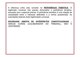 DIREITO CONSTITUCIONAL
Professora Amanda Alves Almozara
41
A diferença entre eles consiste na PERTINÊNCIA TEMÁTICA. O
legitimado universal não precisa demonstrar a pertinência temática,
enquanto que o especial precisa. A pertinência temática é uma relação de
causalidade entre o interesse defendido e a norma questionada. As
autoridades federais terão legitimidade universal.
SOCIEDADE ABERTA DE INTÉRPRETES CONSTITUCIONAIS –
AMICUS CURIAE (COLABORADOR DO TRIBUNAL). NÃO É
LEGITIMADO.
 