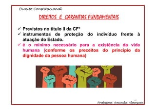 Direito Constitucional
Professora Amanda Almozara
45
DIREITOS E GARANTIAS FUNDAMENTAIS
Previstos no título II da CF*
instrumentos de proteção do indivíduo frente à
atuação do Estado.
é o mínimo necessário para a existência da vida
humana (conforme os preceitos do princípio da
dignidade da pessoa humana)
45
 