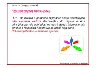 Direito Constitucional
Professora Amanda Almozara
46
* ROL DOS DIREITOS FUNDAMENTAIS
§2º - Os direitos e garantias expressos nesta Constituição
não excluem outros decorrentes do regime e dos
princípios por ela adotados, ou dos tratados internacionais
em que a República Federativa do Brasil seja parte.
Rol exemplificativo – numerus apertus.
46
 
