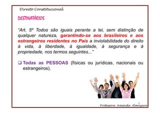 Direito Constitucional
Professora Amanda Almozara
49
DESTINATÁRIOS
“Art. 5º Todos são iguais perante a lei, sem distinção de
qualquer natureza, garantindo-se aos brasileiros e aos
estrangeiros residentes no País a inviolabilidade do direito
à vida, à liberdade, à igualdade, à segurança e à
propriedade, nos termos seguintes...”
Todas as PESSOAS (físicas ou jurídicas, nacionais ou
estrangeiros).
49
 