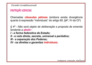 Direito Constitucional
Professora Amanda Almozara
50
PROTEÇÃO ESPECIAL
Chamadas cláusulas pétreas (embora exista divergência
quanto à expressão “individuais” do artigo 60, §4º, IV da CF)
§ 4º - Não será objeto de deliberação a proposta de emenda
tendente a abolir:
I - a forma federativa de Estado;
II - o voto direto, secreto, universal e periódico;
III - a separação dos Poderes;
IV - os direitos e garantias individuais.
50
 