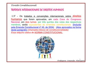Direito Constitucional
Professora Amanda Almozara
52
TRATADOS INTERNACIONAIS DE DIREITOS HUMANOS
§3º - Os tratados e convenções internacionais sobre direitos
humanos que forem aprovados, em cada Casa do Congresso
Nacional, em dois turnos, por três quintos dos votos dos respectivos
membros, serão equivalentes às emendas constitucionais. (Incluído
pela Emenda Constitucional nº 45, de 2004) (Atos aprovados na forma
deste parágrafo) (chamados blocos de constitucionalidade)
Essa adquiriu status de NORMA CONSTITUCIONAL.
52
 