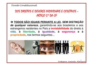 Direito Constitucional
Professora Amanda Almozara
55
DOS DIREITOS E DEVERES INDIVIDUAIS E COLETIVOS –
ARTIGO 5º DA CF
TODOS SÃO IGUAIS PERANTE A LEI, SEM DISTINÇÃO
de qualquer natureza, garantindo-se aos brasileiros e aos
estrangeiros residentes no País a inviolabilidade do direito à
vida, à liberdade, à igualdade, à segurança e à
propriedade, nos termos seguintes...
55
 