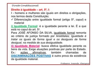 Direito Constitucional
Professora Amanda Almozara
56
Direito à igualdade – art. 5º, I:
I - homens e mulheres são iguais em direitos e obrigações,
nos termos desta Constituição;
Diferenciação entre igualdade formal (artigo 5º, caput) e
material
i) Igualdade Formal: é a igualdade perante a lei. É a que
está no caput do art. 5o.
Para JOSÉ AFONSO DA SILVA, igualdade formal remonta
ao critério de justiça formado por Aristóteles: Igualdade é
tratar os iguais de forma igual e os desiguais de forma
desigual, na medida de sua desigualdade.
ii) Igualdade Material: busca efetiva igualdade perante os
bens da vida. Exige atuações positivas por parte do Estado.
Ex.: ações afirmativas, também chamadas de
DISCRIMINAÇÕES POSITIVAS é outra prova da existência
da igualdade material.
 