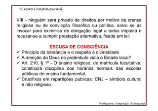 Direito Constitucional
Professora Amanda Almozara
59
VIII - ninguém será privado de direitos por motivo de crença
religiosa ou de convicção filosófica ou política, salvo se as
invocar para eximir-se de obrigação legal a todos imposta e
recusar-se a cumprir prestação alternativa, fixada em lei;
ESCUSA DE CONSCIÊNCIA
Princípio da tolerância e o respeito à diversidade
A menção da Deus no preâmbulo viola o Estado laico?
Art. 210, § 1º - O ensino religioso, de matrícula facultativa,
constituirá disciplina dos horários normais das escolas
públicas de ensino fundamental.
Crucifixos em repartições públicas: CNJ – símbolo cultural
e não religioso.
 