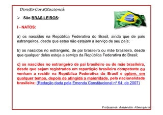 Direito Constitucional
Professora Amanda Almozara
6
São BRASILEIROS:
I - NATOS:
a) os nascidos na República Federativa do Brasil, ainda que de pais
estrangeiros, desde que estes não estejam a serviço de seu país;
b) os nascidos no estrangeiro, de pai brasileiro ou mãe brasileira, desde
que qualquer deles esteja a serviço da República Federativa do Brasil;
c) os nascidos no estrangeiro de pai brasileiro ou de mãe brasileira,
desde que sejam registrados em repartição brasileira competente ou
venham a residir na República Federativa do Brasil e optem, em
qualquer tempo, depois de atingida a maioridade, pela nacionalidade
brasileira; (Redação dada pela Emenda Constitucional nº 54, de 2007)
 