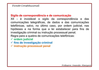 Direito Constitucional
Professora Amanda Almozara
61
Sigilo de correspondência e de comunicação
XII - é inviolável o sigilo da correspondência e das
comunicações telegráficas, de dados e das comunicações
telefônicas, salvo, no último caso, por ordem judicial, nas
hipóteses e na forma que a lei estabelecer para fins de
investigação criminal ou instrução processual penal;
Regra para a quebra de comunicações telefônicas:
ordem judicial
fins de investigação criminal
instrução processual penal
 