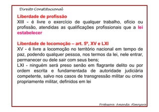 Direito Constitucional
Professora Amanda Almozara
62
Liberdade de profissão
XIII - é livre o exercício de qualquer trabalho, ofício ou
profissão, atendidas as qualificações profissionais que a lei
estabelecer
Liberdade de locomoção – art. 5º, XV e LXI
XV - é livre a locomoção no território nacional em tempo de
paz, podendo qualquer pessoa, nos termos da lei, nele entrar,
permanecer ou dele sair com seus bens;
LXI - ninguém será preso senão em flagrante delito ou por
ordem escrita e fundamentada de autoridade judiciária
competente, salvo nos casos de transgressão militar ou crime
propriamente militar, definidos em lei
 