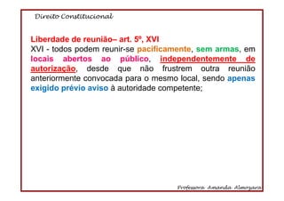 Direito Constitucional
Professora Amanda Almozara
63
Liberdade de reunião– art. 5º, XVI
XVI - todos podem reunir-se pacificamente, sem armas, em
locais abertos ao público, independentemente de
autorização, desde que não frustrem outra reunião
anteriormente convocada para o mesmo local, sendo apenas
exigido prévio aviso à autoridade competente;
 