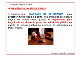 Direito Constitucional
Professora Amanda Almozara
66
REMÉDIOS CONSTITUCIONAIS:
conceder-se-á MANDADO DE SEGURANÇA para
proteger direito líquido e certo, não amparado por habeas
corpus ou habeas data, quando o responsável pela
ilegalidade ou abuso de poder for autoridade pública ou
agente de pessoa jurídica no exercício de atribuições do
Poder Público;
 