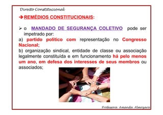 Direito Constitucional
Professora Amanda Almozara
67
REMÉDIOS CONSTITUCIONAIS:
o MANDADO DE SEGURANÇA COLETIVO pode ser
impetrado por:
a) partido político com representação no Congresso
Nacional;
b) organização sindical, entidade de classe ou associação
legalmente constituída e em funcionamento há pelo menos
um ano, em defesa dos interesses de seus membros ou
associados;
 
