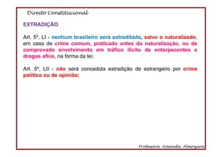 Direito Constitucional
Professora Amanda Almozara
8
EXTRADIÇÃO
Art. 5º, LI - nenhum brasileiro será extraditado, salvo o naturalizado,
em caso de crime comum, praticado antes da naturalização, ou de
comprovado envolvimento em tráfico ilícito de entorpecentes e
drogas afins, na forma da lei;
Art. 5º, LII - não será concedida extradição de estrangeiro por crime
político ou de opinião;
 