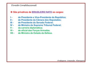Direito Constitucional
Professora Amanda Almozara
9
São privativos de BRASILEIRO NATO os cargos:
I - de Presidente e Vice-Presidente da República;
II - de Presidente da Câmara dos Deputados;
III - de Presidente do Senado Federal;
IV - de Ministro do Supremo Tribunal Federal;
V - da carreira diplomática;
VI - de oficial das Forças Armadas.
VII - de Ministro de Estado da Defesa.
 