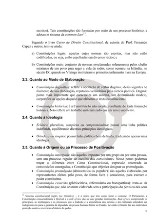 escritos). Tais constituições são formadas por meio de um processo histórico, e
             adotam o sistema da common Law13.

      Segundo o livro Curso de Direito Constitucional, de autoria do Prof. Fernando
Capez e outros, tem-se ainda:

        a) Constituições legais: aquelas cujas normas são escritas, mas não estão
           codificadas, ou seja, estão espelhadas em diversos textos; e

        b) Constituições orais: conjunto de normas proclamadas solenemente pelos chefes
           máximos de um povo para reger a vida de todos, como ocorreu na Islândia, no
           século IX, quando os Vikings instituíram o primeiro parlamento livre na Europa.

2.3. Quanto ao Modo de Elaboração

        • Constituição dogmática: reflete a aceitação de certos dogmas, ideais vigentes no
          momento de sua elaboração, reputados verdadeiros pela ciência política. Dogma:
          ponto mais importante que caracteriza um sistema, um determinado modelo,
          corporifica as opções daquele que elaborou o texto constitucional.

        • Constituição histórica: é a Constituição não escrita, resultante de lenta formação
          histórica. Não reflete um trabalho materializado em um único momento.

2.4. Quanto à Ideologia
        • Eclética, pluralista, complexa ou compromissória: possui uma linha política
          indefinida, equilibrando diversos princípios ideológicos.

        • Ortodoxa ou simples: possui linha política bem definida, traduzindo apenas uma
          ideologia.

2.5. Quanto à Origem ou ao Processo de Positivação
        • Constituição outorgada: são aquelas impostas por um grupo ou por uma pessoa,
          sem um processo regular de escolha dos constituintes. Nesse ponto podemos
          traçar a diferença entre Carta Constitucional, expressão reservada às
          constituições outorgadas, e Constituição que objetiva designar as promulgadas.
        • Constituição promulgada (democrática ou popular): são aquelas elaboradas por
          representantes eleitos pelo povo, de forma livre e consciente, para exercer o
          poder constituinte.
        • Constituição cesarista (plebiscitária, referendaria ou bonapartista): trata-se da
          Constituição que, não obstante elaborada sem a participação do povo ou dos seus

13
   Sistema constitucional inglês (ou britânico) – é o único que tem como fonte o costume. O Parlamento, a
Constituição consuetudinária e flexível e o rule of law são as suas grandes instituições. Rule of law compreende os
princípios, as instituições e os processos que a tradição e a experiência dos juristas e dos tribunais entendem ser
indispensáveis para a garantia da dignidade da pessoa humana frente ao Estado, devendo o Direito dar aos indivíduos
proteção contra o exercício arbitrário do poder.
                                                                                                                 10
 