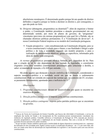 absolutismo monárquico. É denominada quadro porque há um quadro de direitos
             definidos e negativa porque se limita a declarar os direitos e, por conseguinte, o
             que não pode ser feito.

        b) Dirigente (abrangente, programática ou doutrinal)16: além de organizar e limitar
           o poder, a Constituição também preordena a atuação governamental em um
           determinado sentido, por meio de planos de governo, de “programas”
           vinculantes (previstos em normas programáticas) seja qual for o Partido, são as
           chamadas diretrizes políticas permanentes. É a “Constituição do dever-ser”. A
           nossa Constituição Federal inspirou-se no modelo da Constituição portuguesa.

                  Função prospectiva – está consubstanciada na Constituição dirigente, pois se
                  o texto constitucional é voltado para o futuro, a sua finalidade é dirigir a ação
                  política e de toda a sociedade, segundo um modelo proposto, e para a
                  realização de determinados objetivos, gerais ou específicos, informados pela
                  ideia de direito nela consignada.

       As normas programáticas possuem eficácia limitada, pois dependem de lei. Para
que a criação de tal lei não dependesse da boa vontade do legislador, o constituinte
originário criou dois remédios constitucionais processuais para solucionar a desídia, a
saber: a) mandado de injunção; e b) ADI por omissão.

       Há ainda aqueles que destacam a função simbólica da Constituição, considerando o
aspecto normativo-político e a realidade social em que se insere o ordenamento
constitucional. Pode ser extraída em especial das normas que, no contexto da CF, revelam-
se puramente instrumentais, apontando para a ineficácia da CF17.

             Observações:

         1. Programas constitucionais: devem ser desenvolvidos por quem se encontre no
            exercício do poder.

         2. Direção política permanente: é imposta pelas normas constitucionais.

         3. Direção política contingente: imposta pelos partidos políticos que se encontram
            no governo.



16
   Trata-se da Teoria da Constituição de Gomes Canotilho, que buscou dar efetividade à Constituição, a serviço da
ampliação das tarefas do Estado e da incorporação de fins econômico-sociais normativamente vinculantes das
instâncias de regulação jurídica. Canotilho referia-se à Constituição de Portugal de 1976, marcada por diversos
preceitos programáticos, voltado para a implantação de um Estado socialista. Mas com a revisão de 1989 foram
excluídos diversos preceitos de caráter socialista.
17
   Se por um lado a função simbólica aponta para a inefetividade de alguns dispositivos constitucionais (ex.: esperança
da realização de uma sociedade justa, ligada à justiça social e à erradicação da pobreza – art. 3.º), por outro lado, não
deve ser usada como fator de desoneração da responsabilidade do Legislativo e do Executivo para com seus deveres
constitucionais.

                                                                                                                      13
 