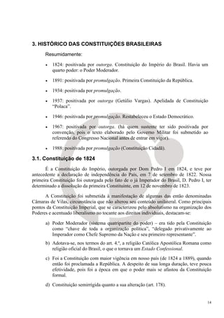 3. HISTÓRICO DAS CONSTITUIÇÕES BRASILEIRAS
      Resumidamente:

      •   1824: positivada por outorga. Constituição do Império do Brasil. Havia um
          quarto poder: o Poder Moderador.

      •   1891: positivada por promulgação. Primeira Constituição da República.

      •   1934: positivada por promulgação.

      •   1937: positivada por outorga (Getúlio Vargas). Apelidada de Constituição
          “Polaca”.

      •   1946: positivada por promulgação. Restabeleceu o Estado Democrático.

      •   1967: positivada por outorga. (há quem sustente ter sido positivada por
          convenção, pois o texto elaborado pelo Governo Militar foi submetido ao
          referendo do Congresso Nacional antes de entrar em vigor).

      •   1988: positivada por promulgação (Constituição Cidadã).

3.1. Constituição de 1824
      É a Constituição do Império, outorgada por Dom Pedro I em 1824, e teve por
antecedente a declaração de independência do País, em 7 de setembro de 1822. Nossa
primeira Constituição foi outorgada pelo fato de o já Imperador do Brasil, D. Pedro I, ter
determinado a dissolução da primeira Constituinte, em 12 de novembro de 1823.

      A Constituição foi submetida à manifestação de algumas das então denominadas
Câmaras de Vilas, circunstância que não alterou seu conteúdo unilateral. Como principais
pontos da Constituição Imperial, que se caracterizou pelo absolutismo na organização dos
Poderes e acentuado liberalismo no tocante aos direitos individuais, destacam-se:

      a) Poder Moderador (sistema quatripartite do poder) – era tido pela Constituição
         como “chave de toda a organização política”, “delegado privativamente ao
         Imperador como Chefe Supremo da Nação e seu primeiro representante”.
      b) Adotava-se, nos termos do art. 4.º, a religião Católica Apostólica Romana como
         religião oficial do Brasil, o que o tornava um Estado Confessional.
      c) Foi a Constituição com maior vigência em nosso país (de 1824 a 1889), quando
         então foi proclamada a República. A despeito de sua longa duração, teve pouca
         efetividade, pois foi a época em que o poder mais se afastou da Constituição
         formal.
      d) Constituição semirrígida quanto a sua alteração (art. 178).


                                                                                        14
 