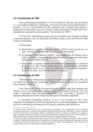 3.2. Constituição de 1891
       Com a proclamação da República, a 15 de novembro de 1889, por meio do Decreto
n. 1, que também estabeleceu a federação, o Governo Provisório baixou posteriormente o
Decreto n. 29, de 3 de dezembro de 1889, nomeando uma Comissão para elaborar o
anteprojeto de Constituição, que seria enviado à futura constituinte (Comissão dos Cinco,
instalada dois meses após a eleição geral de 15 de setembro de 1890)18.

       A CF de 1891, elaborada por um processo de convenção (voto) continha 91 artigos
na parte permanente e oito nas disposições transitórias, sendo o texto mais breve de todas
as nossas constituições.

        Características:

         a) Determinou-se a separação de Estado e Igreja, o Brasil se torna um país laico ou
            leigo. Era sua neutralização, por meio do processo de laicização.
         b) Foi adotada a forma federal de Estado19, com a distribuição dos Poderes entre a
            União e os Estados, consagrando-se a autonomia dos Municípios em tudo quanto
            respeite ao seu peculiar interesse.
         c) Houve ainda o seguinte: abolição das instituições monárquicas; os Senadores
            deixaram de ter cargo vitalício; sistema de governo presidencialista; o presidente
            da República passou a ser o chefe do Poder Executivo; as eleições passaram a
            ser pelo voto direto, em vez do descoberto (voto aberto).

3.3. Constituição de 1934
       A Revolução de 1930 promoveu a queda da Constituição republicana de 1891, que
teve muitos de seus preceitos violados (ex.: fraudes eleitorais, predomínio do coronelismo
e das oligarquias locais etc.).

       Com a Revolução de 30, o Governo Provisório nomeou ainda uma comissão para
elaborar a nova Constituição, destacando-se o papel da Revolução Paulista de 1932, que
exigia a restauração plena do regime democrático, pois era grande a resistência às
aspirações ditatoriais de Getúlio Vargas, ao poder pessoal ilimitado e indefinido.

       A Assembleia Constituinte reuniu-se no dia 15 de novembro de 1933, sendo
elaborada a Constituição em 1934, por um processo de votação (promulgada), tomando-se
por base a Constituição de Weimar, de 1919, tendo os seguintes traços distintivos:
18
   Esclarece Paulo Bonavides que com a proclamação da República, uma singularidade ocorre na História
Constitucional do Brasil: a existência de dois poderes constituintes de primeiro grau. O primeiro é o poder constituinte
do Governo Provisório, revolucionário e fático, na plenitude do exercício de todas as competências; o segundo, o
poder constituinte soberano do Congresso Nacional, poder de direito, emanado do anterior com a tarefa precípua de
fazer soberanamente a Constituição dentro das linhas mestras da revolução republicana e federativa.
19
   Adotamos o modelo federalista norte-americano, por esse fato o Brasil era chamado de Estados Unidos do Brasil.
Contudo, o federalismo norte-americano foi construído por um típico processo federalista (por agregação), já que as
13 colônias existentes resolveram se unir. No Brasil o processo foi atípico (por desagragação), pois o Brasil era um
Estado unitário e resolveu se desmembrar em unidades federativas.
                                                                                                                     15
 