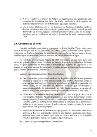 a) A CF/34 manteve a divisão de Poderes do federalismo, mas promoveu uma
         centralização legislativa em favor da União, mediante o deslocamento de
         matérias antes reservadas aos Estados (ex.: legislação eleitoral).
      b) Cria a Justiça Eleitoral, com o voto feminino, e a Justiça do Trabalho, sendo os
         direitos trabalhistas sua maior inovação (proibição do trabalho infantil, jornada
         de trabalho de 8 horas, repouso semanal remunerado etc.). Aliás, foi no campo
         social em que se verificaram as maiores inovações do texto constitucional de
         1934.


3.4. Constituição de 1937
      Baseado na ditadura que vivia a Alemanha e a Itália, Getúlio Vargas outorgou a
nova Constituição em 10 de novembro de 1937, ficando conhecida como “polaca”
justamente por traduzir elementos do autoritarismo que assolava a Europa naquela época,
sendo redigida por Francisco Campos, Ministro da Justiça de Getúlio Vargas.

       Na realidade, a Constituição Federal de 1937 permaneceu em sua maior parte sem
aplicação, pois Getúlio governou com base apenas nas disposições transitórias e finais do
texto, as quais conferiam ao Presidente a plenitude dos poderes do Legislativo e do
Executivo, haja vista que não fora realizado o plebiscito para a eleição do Parlamento no
que se refere a ratificação da Constituição.

      Vejamos algumas características dessa Constituição:

      a) Exacerbação dos poderes do Presidente da Republica (Estado Novo), podendo
         emendar e suspender o texto constitucional a seu arbítrio. Restringiu ainda as
         prerrogativas do Congresso Nacional e a autonomia do Judiciário, podendo, em
         certos casos, ir de encontro às decisões judiciais que declarassem a
         inconstitucionalidade de determinada lei. Não havia, portanto, separação de
         poderes, embora estivesse previstos o Legislativo, o Executivo e o Judiciário.
      b) Eliminação da autonomia dos Estados-Membros, com a revogação de todas as
         constituições estaduais. Apesar da previsão de que novas constituições seriam
         outorgadas pelos Governos Estaduais, exercidos por prepostos (interventores) do
         Governo Central, a outorga ficara condicionada à realização do já mencionado
         plebiscito, o que jamais ocorreu, ficando assim os Estados privados de se auto-
         organizarem e ter governo próprio.
      c) Instituição de serviços de informações que garantia ao Presidente controle da
         imprensa e do povo, acarretando a restrição aos direitos e garantias individuais,
         inclusive com pena de morte para todos os crimes políticos e de homicídio
         cometido por motivo fútil e com extremos de perversidade.
      d) O nome de Deus foi suprimido da Constituição.



                                                                                        16
 