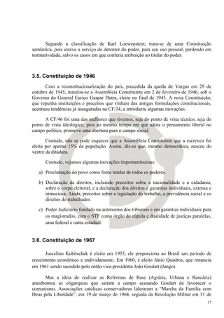 Segundo a classificação de Karl Loewenstein, trata-se de uma Constituição
semântica, pois esteve a serviço do detentor do poder, para seu uso pessoal, perdendo em
normatividade, salvo os casos em que conferia atribuição ao titular do poder.



3.5. Constituição de 1946
      Com a reconstitucionalização do país, precedida da queda de Vargas em 29 de
outubro de 1945, instalou-se a Assembleia Constituinte em 2 de fevereiro de 1946, sob o
Governo do General Eurico Gaspar Dutra, eleito no final de 1945. A nova Constituição,
que repunha instituições e preceitos que vinham das antigas formulações constitucionais,
acentuou tendências já inauguradas na CF/34, e introduziu algumas inovações.

      A CF/46 foi uma das melhores que tivemos, seja do ponto de vista técnico, seja do
ponto de vista ideológico, pois ao mesmo tempo em que adota o pensamento liberal no
campo político, promove uma abertura para o campo social.

       Contudo, não se pode esquecer que a Assembleia Constituinte que a escreveu foi
eleita por apenas 15% da população. Assim, diz-se que, mesmo democrática, nasceu do
ventre da ditadura.

      Contudo, vejamos algumas inovações importantíssimas:

   a) Proclamação do povo como fonte tutelar de todos os poderes.

   b) Declaração de direitos, incluindo preceitos sobre a nacionalidade e a cidadania,
      sobre o corpo eleitoral, e a declaração dos direitos e garantias individuais, extensa e
      minuciosa. Ainda, preceitos sobre a legislação do trabalho, a previdência social e os
      direitos do trabalhador.

   c) Poder Judiciário fundado na autonomia dos tribunais e em garantias individuais para
      os magistrados, com o STF como órgão de cúpula e dualidade de justiças paralelas,
      uma federal e outra estadual.


3.6. Constituição de 1967

       Juscelino Kubitschek é eleito em 1955, ele proporciona ao Brasil um período de
crescimento econômico e endividamento. Em 1960, é eleito Jânio Quadros, que renuncia
em 1961 sendo sucedido pelo então vice-presidente João Goulart (Jango).

      Mas a ideia de realizar as Reformas de Base (Agrária, Urbana e Bancária)
amedrontou as oligarquias que saíram a campo acusando Goulart de favorecer o
comunismo. Associações católicas conservadoras lideraram a “Marcha da Família com
Deus pela Liberdade”, em 19 de março de 1964, seguida da Revolução Militar em 31 de
                                                                                           17
 