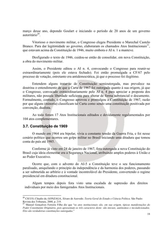 março desse ano, depondo Goulart e iniciando o período de 20 anos de um governo
autoritário20.

       Vitorioso o movimento militar, o Congresso elegeu Presidente o Marechal Castelo
Branco. Para dar legitimidade ao governo, elaboraram os chamados Atos Institucionais21,
que estavam acima da Constituição de 1946, muito embora o AI n. 1 a manteve.

       Desfigurado o texto de 1946, cuidou-se então de consolidar, em nova Constituição,
a obra do movimento militar.

       Assim, o Presidente editou o AI n. 4, convocando o Congresso para reunir-se
extraordinariamente (pois ele estava fechado). Foi então promulgada a CF/67 pelo
processo de votação, entretanto era antidemocrática, já que o processo foi ilegítimo.

       Entendem alguns tratar-se de Constituição semioutorgada, mas prevalece na
doutrina o entendimento de que a Carta de 1967 foi outorgada quanto à sua origem, já que
o Congresso, convocado extraordinariamente pelo AI n. 4 para apreciar a proposta dos
militares, não possuía liberdade suficiente para alterar de forma substancial o documento.
Formalmente, contudo, o Congresso aprovou e promulgou a Constituição de 1967, razão
por que alguns (minoria) classificam tal Carta como sendo uma constituição positivada por
convenção, dualista.

       Ao todo foram 17 Atos Institucionais editados e devidamente regulamentados por
104 atos complementares.

3.7. Constituição de 1969
       O mundo em 1964 era bipolar, vivia a constante tensão da Guerra Fria, e foi nesse
cenário político que ocorreu um golpe militar no Brasil iniciando uma ditadura que tomou
conta do país até 1985.

       Conforme já visto em 24 de janeiro de 1967, fora outorgada a nova Constituição do
Brasil cuja ideia elementar era a Segurança Nacional, atribuindo amplos poderes à União e
ao Poder Executivo.

       Ocorre que, com o advento do AI-5 a Constituição teve o seu funcionamento
paralisado, aniquilando o princípio da independência e da harmonia dos poderes, passando
a ser submetida ao arbítrio e à vontade incontrolável do Presidente, convertendo o regime
presidencial em ditadura constitucional.

      Algum tempos depois fora visto uma escalada de supressão dos direitos
 individuais por meio dos famigerados Atos Institucionais.

20
   CICCO, Cláudio de, GONZAGA, Álvaro de Azevedo. Teoria Geral do Estado e Ciência Política. São Paulo:
Revista dos Tribunais, 2008, p. 219.
21
   Manoel Gonçalves Ferreira Filho diz que “os atos institucionais são, em sua origem, típicas manifestações do
Poder Constituinte Originário, pois apresentam os três caracteres deste: são iniciais, autônomos e incondicionados.
Eles são verdadeiras constituições outorgadas.”
                                                                                                                18
 