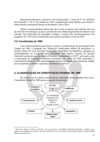 Descaracterizada pelos sucessivos Atos Institucionais, o texto de 67 foi unificado
pela Emenda n. 1 de 17 de outubro de 1969, outorgada pela Junta Militar, que assumiu o
poder durante o período de doença do Presidente Costa e Silva.

      Alguns constitucionalistas dizem que não se trata de apenas uma emenda, mas sim
de uma nova Constituição, já que os governantes não tinham legitimidade de elaborar essa
emenda. Tal constituição foi outorgada. Contudo, a maioria dos constitucionalistas não
equipara a EC 1/69 à nova Constituição, pois apenas consolidou o texto de 1967.

3.8. Constituição de 1988
       Com a abertura política (que incluiu a anistia), a eleição direta dos governadores dos
Estados em 1982, a campanha das “Diretas-já” mobilizando milhões de brasileiros e a
eleição indireta do civil Tancredo Neves para a Presidência da República, culminou no
encaminhamento ao Congresso (pelo Presidente José Sarney, sucessor do falecido
Tancredo) a proposta que deu origem à Emenda Constitucional n. 26/8522, pela qual se deu
a convocação da Assembleia Nacional Constituinte que, eleita em 1986, promulgou a
Constituição Federal de 1988, denominada por Ulysses Guimarães de Constituição cidadã,
por ter ampliado os direitos e garantias individuais e coletivas.



4. CLASSIFICAÇÃO DA CONSTITUIÇÃO FEDERAL DE 1988
      De acordo com os critérios classificatórios esmiuçados acima podemos dizer que a
Constituição Federal de 1988 possui a seguinte classificação:

                                                  Escrita
                       Dirigente e
                       garantista                                       Codificada


                                             A Constituição
                                             Federal de 5 de
           Compromissaria                       outubro de                    Analítica/Prolixa
                                                 1988 se
                                             classifica como:


                   Eclética                                               Dogmática
                                              Rígida/Super-
                                                  rígida




22
   Para José Afonso da Silva a Emenda n. 26, ao convocar a Assembleia Nacional Constituinte, constitui, nesse
aspecto, um verdadeiro ato político e não uma emenda, pois esta visa manter a Constituição vigente, e aquela emenda
objetivava destruir esta.
                                                                                                                 19
 