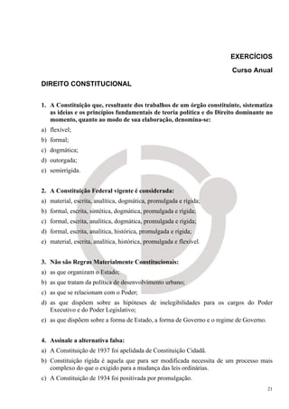 EXERCÍCIOS

                                                                       Curso Anual

DIREITO CONSTITUCIONAL


1. A Constituição que, resultante dos trabalhos de um órgão constituinte, sistematiza
   as ideias e os princípios fundamentais de teoria política e do Direito dominante no
   momento, quanto ao modo de sua elaboração, denomina-se:
a) flexível;
b) formal;
c) dogmática;
d) outorgada;
e) semirrígida.


2. A Constituição Federal vigente é considerada:
a) material, escrita, analítica, dogmática, promulgada e rígida;
b) formal, escrita, sintética, dogmática, promulgada e rígida;
c) formal, escrita, analítica, dogmática, promulgada e rígida;
d) formal, escrita, analítica, histórica, promulgada e rígida;
e) material, escrita, analítica, histórica, promulgada e flexível.


3. Não são Regras Materialmente Constitucionais:
a) as que organizam o Estado;
b) as que tratam da política de desenvolvimento urbano;
c) as que se relacionam com o Poder;
d) as que dispõem sobre as hipóteses de inelegibilidades para os cargos do Poder
   Executivo e do Poder Legislativo;
e) as que dispõem sobre a forma de Estado, a forma de Governo e o regime de Governo.


4. Assinale a alternativa falsa:
a) A Constituição de 1937 foi apelidada de Constituição Cidadã.
b) Constituição rígida é aquela que para ser modificada necessita de um processo mais
   complexo do que o exigido para a mudança das leis ordinárias.
c) A Constituição de 1934 foi positivada por promulgação.
                                                                                       21
 