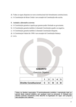 d) Todas as regras dispostas no texto constitucional são formalmente constitucionais.
e) A Constituição do Reino Unido é um exemplo de Constituição não escrita.


5. Assinale a alternativa correta:
a) A Constituição garantia é aquela que garante poder ilimitado ao governante.
b) A Constituição garantia também é chamada Constituição quadro ou negativa.
c) A Constituição garantia também é chamada Constituição dirigente.
d) A Constituição Federal de 1988 é um exemplo de Constituição balanço.
e) n.d.a.




                                     GABARITO
                                 Exercício Objetivo


                                                 1      2     3     4    5
              Direitto Constitucional            C     C     B      A    B



      Todos os direitos reservados. É terminantemente proibida a reprodução total ou
      parcial deste material didático, por qualquer meio ou processo. A violação dos
      direitos autorais caracteriza crime descrito na legislação em vigor, sem prejuízo
      das sanções civis cabíveis.


                                                                                        22
 
