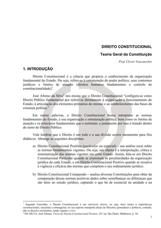 DIREITO CONSTITUCIONAL

                                                                         Teoria Geral da Constituição
                                                                                           Prof. Clever Vasconcelos

1. INTRODUÇÃO
       Direito Constitucional é a ciência que propicia o conhecimento da organização
fundamental do Estado. Ou seja, refere-se à estruturação do poder político, seus contornos
jurídicos e limites de atuação (direitos humanos fundamentais e controle de
constitucionalidade)1.

       José Afonso da Silva2 nos ensina que o Direito Constitucional “configura-se como
Direito Público fundamental por referir-se diretamente à organização e funcionamento do
Estado, à articulação dos elementos primários do mesmo e ao estabelecimento das bases da
estrutura política.”

      Em outras palavras, o Direito Constitucional busca interpretar as normas
fundamentais do Estado, a sua organização e estruturação política, bem como os limites de
atuação e os princípios fundamentais que o norteiam; e justamente por isso é tratado dentro
do ramo de Direito Público.

       Vale lembrar que o Direito é um todo e a sua divisão ocorre meramente para fins
didáticos. Abrange as seguintes disciplinas:

         a) Direito Constitucional Positivo (particular ou especial) – sua análise recai sobre
            as normas fundamentais vigentes. Ou seja, seu objeto é a interpretação, crítica e
            sistematização das normas vigentes em certo Estado. Assim, fala-se em Direito
            Constitucional Particular quando se examinam as peculiaridades da organização
            jurídica de cada Estado, e em Direito Constitucional Positivo quando se ressalva
            a vigência e eficácia das normas que compõem o seu ordenamento jurídico.

         b) Direito Constitucional Comparado – analisa diversas Constituições para obter da
            comparação dessas normas positivas dados sobre semelhanças ou diferenças que
            são úteis ao estudo jurídico, captando o que há de essencial na unidade e na




1
   Segundo Canotilho, o Direito Constitucional é um intertexto aberto, ou seja, deve muito a experiências
constitucionais, nacionais e estrangeiras; no seu espírito transporta ideias de filósofos, pensadores e políticos, contudo,
não se dissolve na história, sendo vigente e vivo.
2
  DA SILVA, José Afonso. Curso de Direito Constitucional Positivo. 29.ª ed. São Paulo: Malheiros, p. 34.
                                                                                                                         3
 