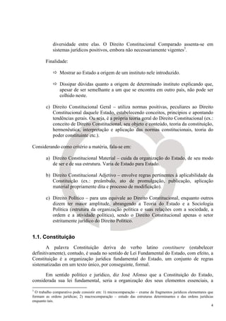diversidade entre elas. O Direito Constitucional Comparado assenta-se em
            sistemas jurídicos positivos, embora não necessariamente vigentes3.

        Finalidade:

                Mostrar ao Estado a origem de um instituto nele introduzido.

                Dissipar dúvidas quanto a origem de determinado instituto explicando que,
                apesar de ser semelhante a um que se encontra em outro país, não pode ser
                colhido neste.

        c) Direito Constitucional Geral – utiliza normas positivas, peculiares ao Direito
           Constitucional daquele Estado, estabelecendo conceitos, princípios e apontando
           tendências gerais. Ou seja, é a própria teoria geral do Direito Constitucional (ex.:
           conceito de Direito Constitucional, seu objeto e conteúdo, teoria da constituição,
           hermenêutica, interpretação e aplicação das normas constitucionais, teoria do
           poder constituinte etc.).

Considerando como critério a matéria, fala-se em:

        a) Direito Constitucional Material – cuida da organização do Estado, de seu modo
           de ser e de sua estrutura. Varia de Estado para Estado.

        b) Direito Constitucional Adjetivo – envolve regras pertinentes à aplicabilidade da
           Constituição (ex.: preâmbulo, ato de promulgação, publicação, aplicação
           material propriamente dita e processo de modificação).

        c) Direito Político – para uns equivale ao Direito Constitucional, enquanto outros
           dizem ter maior amplitude, abrangendo a Teoria do Estado e a Sociologia
           Política (estrutura da organização política e suas relações com a sociedade, a
           ordem e a atividade política), sendo o Direito Constitucional apenas o setor
           estritamente jurídico do Direito Político.


1.1. Constituição
       A palavra Constituição deriva do verbo latino constituere (estabelecer
definitivamente), contudo, é usada no sentido de Lei Fundamental do Estado, com efeito, a
Constituição é a organização jurídica fundamental do Estado, um conjunto de regras
sistematizadas em um texto único, por conseguinte, formal.

      Em sentido político e jurídico, diz José Afonso que a Constituição do Estado,
considerada sua lei fundamental, seria a organização dos seus elementos essenciais, a
3
  O trabalho comparativo pode consistir em: 1) microcomparação – exame de fragmentos jurídicos elementares que
formam as ordens jurídicas; 2) macrocomparação – estudo das estruturas determinantes e das ordens jurídicas
enquanto tais.
                                                                                                             4
 