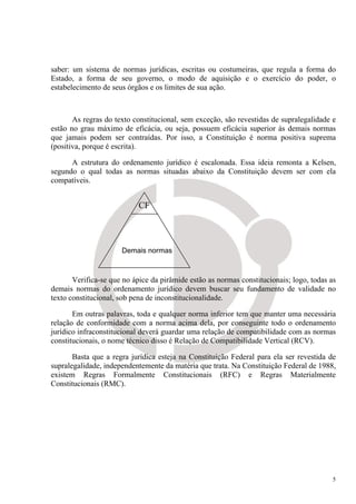 saber: um sistema de normas jurídicas, escritas ou costumeiras, que regula a forma do
Estado, a forma de seu governo, o modo de aquisição e o exercício do poder, o
estabelecimento de seus órgãos e os limites de sua ação.



       As regras do texto constitucional, sem exceção, são revestidas de supralegalidade e
estão no grau máximo de eficácia, ou seja, possuem eficácia superior às demais normas
que jamais podem ser contraídas. Por isso, a Constituição é norma positiva suprema
(positiva, porque é escrita).

      A estrutura do ordenamento jurídico é escalonada. Essa ideia remonta a Kelsen,
segundo o qual todas as normas situadas abaixo da Constituição devem ser com ela
compatíveis.


                            CF



                      Demais normas



       Verifica-se que no ápice da pirâmide estão as normas constitucionais; logo, todas as
demais normas do ordenamento jurídico devem buscar seu fundamento de validade no
texto constitucional, sob pena de inconstitucionalidade.

       Em outras palavras, toda e qualquer norma inferior tem que manter uma necessária
relação de conformidade com a norma acima dela, por conseguinte todo o ordenamento
jurídico infraconstitucional deverá guardar uma relação de compatibilidade com as normas
constitucionais, o nome técnico disso é Relação de Compatibilidade Vertical (RCV).

       Basta que a regra jurídica esteja na Constituição Federal para ela ser revestida de
supralegalidade, independentemente da matéria que trata. Na Constituição Federal de 1988,
existem Regras Formalmente Constitucionais (RFC) e Regras Materialmente
Constitucionais (RMC).




                                                                                          5
 