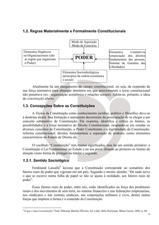 1.2. Regras Materialmente e Formalmente Constitucionais

                                              Modo de Aquisição
                                              Modo de Exercício
Elementos Orgânicos                                                              Elementos     Limitativos
ou Organizacionais (são                                                          (enunciação dos direitos
 as regras que organizam                          PODER                          fundamentais das pessoas.
 o Poder)                                                                        Sistema de Garantia das
                                                                                 Liberdades)
                                      Elementos Socioideológicos
                                      (princípios da ordem econômica
                                      e social)

       Atualmente há um alargamento do campo constitucional, ou seja, da expansão da
sua força normativa para abranger domínios em que anteriormente o texto constitucional
não penetrava (ex.: organização econômica e relações sociais). Adota-se, portanto, a ideia
de constituição aberta.

1.3. Concepções Sobre as Constituições
       A Teoria da Constituição como conhecimento jurídico, político e filosófico deve-se
à doutrina alemã. Sua formação e autonomia decorreram da preocupação de se chegar a um
conceito substantivo de Constituição. Ela examina, identifica e critica os limites, as
possibilidades e a força normativa do Direito Constitucional, ocupando-se em estudar os
diversos conceitos de Constituição, o Poder Constituinte e a legitimidade da Constituição;
reforma constitucional; direitos fundamentais e separação de poderes, como elementos
característicos do Estado de Direito etc.

      O vocábulo “Constituição” tem muitos significados, mas há um sentido primário: a
Constituição é Lei Fundamental ao Estado e ao seu povo, ditando ao primeiro os limites de
atuação como forma de proteger ou tutelar o segundo.

1.3.1. Sentido Sociológico
       Ferdinand Lassalle4 leciona que a Constituição corresponde ao somatório dos
fatores reais de poder que vigoram em um país. Segundo o mestre alemão: “De nada serve
o que se escreve numa folha de papel se não se ajusta à realidade, aos fatores reais de
poder”.

       Esses fatores reais de poder, entre nós, estão identificados na força dos produtores
rurais e dos movimentos de sem terra, no sistema financeiro e nas federações empresariais,
nos sindicatos e nas centrais sindicais, nas corporações militares e civis, dentre outras
forças que impõem a forma e o conteúdo da Constituição.


4
    O que é uma Constituição? Trad. Hiltomar Martins Oliveira. Ed. Líder: Belo Horizonte, Minas Gerais, 2002, p. 68.
                                                                                                                       6
 