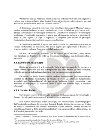 “Os fatores reais de poder que atuam no seio de cada sociedade são essa força ativa
e eficaz que informa todas as leis e instituições jurídicas vigentes, determinando que não
possam ser, em substância, a não ser tal como elas são”5.

       A doutrina de Lassalle é concebida como sociológica por Jorge de Miranda6, que ao
analisar a concordância das normas constitucionais com a realidade do processo de poder
destaca a existência de Constituições normativas, Constituições nominais e Constituições
semânticas. Constituição normativa é aquela que efetivamente submete o processo de
poder às suas regras. Ou seja, é respeitada e cumprida, pois reflete os princípios
fundamentais do constitucionalismo sendo, assim, legítima.

       A Constituição nominal é aquela que embora tenha por pretensão representar os
valores fundamentais da sociedade, não possui regras que representem a dinâmica do
processo político, pelo que ficam sem realidade existencial.

      Por fim, a Constituição semântica (ou de fachada para Canotilho7), serve apenas
para beneficiar os detentores do poder de fato, instrumentalizando sua dominação sobre a
sociedade.

1.3.2 Direito de Resistência
       Direito de resistência é a denominação dada à legítima oposição de um povo a
regras formais opressivas que não correspondem aos reais anseios de uma sociedade,
podendo ser manifestado pela desobediência civil ou mesmo por uma revolução.

       Em síntese, é o direito de descumprir e combater determinações governamentais que
afrontem as liberdades fundamentais da maioria do povo. As liberdades fundamentais
segundo leciona Norberto Bobbio8, são aquelas que “cabem ao homem enquanto tal e não
dependem do beneplácito do soberano (entre as quais, em primeiro lugar, a liberdade
religiosa)”.

1.3.3. Sentido Político
       Carl Schmitt concebe a Constituição no sentido político, pois para ele Constituição é
fruto da “decisão política fundamental” tomada em certo momento.

      Para Schmitt há diferença entre Constituição e lei constitucional; é conteúdo próprio
da Constituição aquilo que diz respeito à forma de Estado, à forma de governo, aos órgãos
do poder e à declaração dos direitos individuais. Outros assuntos, embora escritos na
Constituição, tratam-se de lei constitucional (observe-se que essas ideias estão próximas as
de Constituição material e formal).
5
  LASSALE, Ferdinand. .A Essência da Constituição. Trad. Walter Stonner. Ed. Lúmen Júris: Rio de Janeiro, 2001, p.
10-11.
6
  Teoria do Estado e da Constituição. Ed. Forense: Rio de Janeiro, 2002, p. 341.
7
  Direito Constitucional e Teoria da Constituição. 3ª ed., Livraria Almedina: Coimbra, 1999, p. 1057.
8
  A Era dos Direitos. Ed. Campus: Rio de Janeiro, 1996, p. 4.


                                                                                                                7
 