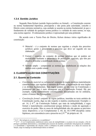 1.3.4. Sentido Jurídico
       Segundo Hans Kelsen (sentido lógico-jurídico ou formal) – a Constituição consiste
na norma fundamental hipotética, pressuposta e não posta pela autoridade, concebe o
Direito como estrutura normativa, cuja unidade se assenta na norma fundamental, já que o
fundamento de validade de qualquer norma jurídica é a validade de outra norma, ou seja,
uma norma superior. O ordenamento jurídico é representado por uma pirâmide.

       De acordo com a Teoria Pura do Direito, Kelsen destaca vários significados de
constituição:


                 Material – é o conjunto de normas que regulam a criação dos preceitos
                 jurídicos gerais e prescrevem o processo que deve ser seguido em sua
                 elaboração.

                 Formal – consiste no conjunto de normas jurídicas que só podem ser
                 modificadas mediante a observância de prescrições especiais, que têm por
                 objetivo dificultar a modificação destas normas.

                 Sentido amplo – compreende as normas que estabelecem as relações dos
                 súditos com o poder estatal.

2. CLASSIFICAÇÃO DAS CONSTITUIÇÕES

2.1. Quanto ao Conteúdo
        •    Constituição material ou substancial: conjunto de regras jurídicas materialmente
             constitucionais, que regulam a estrutura do Estado, a organização de seus órgãos
             e os direitos fundamentais. Tais regras podem ou não estar na Constituição e
             justamente por isso é mais abrangente que a Constituição Formal. Há, por
             exemplo, regras materialmente constitucionais disciplinadas em lei ordinária,
             como o Estatuto dos Estrangeiros.

        •    Constituição formal: conjunto de regras jurídicas, inseridas no texto unitário da
             Constituição escrita, diga ou não respeito à matéria constitucional. Exemplo: o
             art. 14, § 4.º9, da Constituição Federal, que trata da inelegibilidade, é regra
             formal e materialmente constitucional porque delineia o modo de aquisição e
             exercício do poder. Mas os casos de inelegibilidade não são apenas os previstos
             nesse dispositivo; a Lei Complementar n. 64, de 18.5.1990 disciplina outras
             hipóteses, em consonância com o prescrito no § 9.º10 do próprio art. 14.

9
 “§ 4.º - São inelegíveis os inalistáveis e os analfabetos”.
10
  “§ 9.º - A Lei Complementar estabelecerá outros casos de inelegibilidade e os prazos de sua cessação, a fim de
proteger a probidade administrativa, a moralidade para exercício de mandato, considerada vida pregressa do candidato,
e a normalidade e legitimidade das eleições contra a influência do poder econômico ou o abuso do exercício de
função, cargo ou emprego na administração direta ou indireta”.
                                                                                                                   8
 