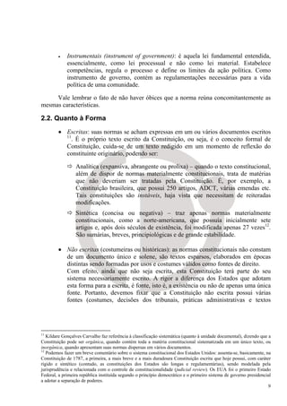 •    Instrumentais (instrument of government): é aquela lei fundamental entendida,
             essencialmente, como lei processual e não como lei material. Estabelece
             competências, regula o processo e define os limites da ação política. Como
             instrumento de governo, contém as regulamentações necessárias para a vida
             política de uma comunidade.

     Vale lembrar o fato de não haver óbices que a norma reúna concomitantemente as
mesmas características.

2.2. Quanto à Forma
        • Escritas: suas normas se acham expressas em um ou vários documentos escritos
          11
             . É o próprio texto escrito da Constituição, ou seja, é o conceito formal de
          Constituição, cuida-se de um texto redigido em um momento de reflexão do
          constituinte originário, podendo ser:

                 Analítica (expansiva, abrangente ou prolixa) – quando o texto constitucional,
                 além de dispor de normas materialmente constitucionais, trata de matérias
                 que não deveriam ser tratadas pela Constituição. É, por exemplo, a
                 Constituição brasileira, que possui 250 artigos, ADCT, várias emendas etc.
                 Tais constituições são instáveis, haja vista que necessitam de reiteradas
                 modificações.
                 Sintética (concisa ou negativa) – traz apenas normas materialmente
                 constitucionais, como a norte-americana, que possuía inicialmente sete
                 artigos e, após dois séculos de existência, foi modificada apenas 27 vezes12.
                 São sumárias, breves, principiológicas e de grande estabilidade.

        • Não escritas (costumeiras ou históricas): as normas constitucionais não constam
          de um documento único e solene, são textos esparsos, elaborados em épocas
          distintas sendo formadas por usos e costumes válidos como fontes de direito.
          Com efeito, ainda que não seja escrita, esta Constituição terá parte do seu
          sistema necessariamente escrito. A rigor a diferença dos Estados que adotam
          esta forma para a escrita, é fonte, isto é, a existência ou não de apenas uma única
          fonte. Portanto, devemos fixar que a Constituição não escrita possui várias
          fontes (costumes, decisões dos tribunais, práticas administrativas e textos




11
   Kildare Gonçalves Carvalho faz referência à classificação sistemática (quanto à unidade documental), dizendo que a
Constituição pode ser orgânica, quando contém toda a matéria constitucional sistematizada em um único texto, ou
inorgânica, quando apresentam suas normas dispersas em vários documentos.
12
   Podemos fazer um breve comentário sobre o sistema constitucional dos Estados Unidos: assenta-se, basicamente, na
Constituição de 1787, a primeira, a mais breve e a mais duradoura Constituição escrita que hoje possui, com caráter
rígido e sintético (contudo, as constituições dos Estados são longas e regulamentárias), sendo modelada pela
jurisprudência e relacionada com o controle de constitucionalidade (judicial review). Os EUA foi o primeiro Estado
Federal, a primeira república instituída segundo o princípio democrático e o primeiro sistema de governo presidencial
a adotar a separação de poderes.
                                                                                                                    9
 