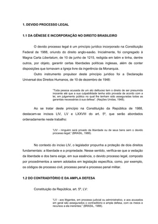 1. DEVIDO PROCESSO LEGAL
1.1 DA GÊNESE E INCORPORAÇÃO NO DIREITO BRASILEIRO
O devido processo legal é um princípio jurídico incorporado na Constituição
Federal de 1988, oriundo do direito anglo-saxão. Inicialmente, foi congregado à
Magna Carta Libertatum, de 10 de junho de 1215, redigida em latim e tinha, dentre
outros, por objeto, garantir certas liberdades políticas inglesas, além de conter
disposições que tornavam a Igreja livre da ingerência da Monarquia.
Outro instrumento propulsor deste princípio jurídico foi a Declaração
Universal dos Direitos Humanos, de 10 de dezembro de 1948:
“Toda pessoa acusada de um ato delituoso tem o direito de ser presumida
inocente até que a sua culpabilidade tenha sido provada de acordo com a
lei, em julgamento público no qual lhe tenham sido asseguradas todas as
garantias necessárias à sua defesa”. (Nações Unidas, 1948).

Ao se tratar deste princípio na Constituição da República de 1988,
destacam-se incisos LIV, LV e LXXVIII do art. 5º, que serão abordados
ordenadamente neste trabalho:
“LIV - ninguém será privado da liberdade ou de seus bens sem o devido
processo legal;” (BRASIL, 1988).

No contexto do inciso LIV, o legislador propunha a proteção de dois direitos
fundamentais: a liberdade e a propriedade. Nesse sentido, verifica-se que a vedação
da liberdade e dos bens exige, em sua essência, o devido processo legal, composto
por procedimentos a serem adotados em legislação específica, como, por exemplo,
os códigos de processo civil, processo penal e processo penal militar.
1.2 DO CONTRADITÓRIO E DA AMPLA DEFESA
Constituição da República, art. 5º, LV:
“LV - aos litigantes, em processo judicial ou administrativo, e aos acusados
em geral são assegurados o contraditório e ampla defesa, com os meios e
recursos a ela inerentes;” (BRASIL, 1988).

 