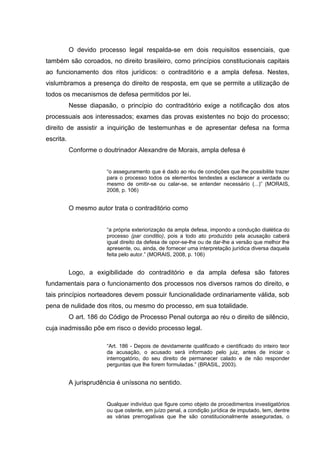 O devido processo legal respalda-se em dois requisitos essenciais, que
também são coroados, no direito brasileiro, como princípios constitucionais capitais
ao funcionamento dos ritos jurídicos: o contraditório e a ampla defesa. Nestes,
vislumbramos a presença do direito de resposta, em que se permite a utilização de
todos os mecanismos de defesa permitidos por lei.
Nesse diapasão, o princípio do contraditório exige a notificação dos atos
processuais aos interessados; exames das provas existentes no bojo do processo;
direito de assistir a inquirição de testemunhas e de apresentar defesa na forma
escrita.
Conforme o doutrinador Alexandre de Morais, ampla defesa é
“o asseguramento que é dado ao réu de condições que lhe possibilite trazer
para o processo todos os elementos tendestes a esclarecer a verdade ou
mesmo de omitir-se ou calar-se, se entender necessário (...)” (MORAIS,
2008, p. 106)

O mesmo autor trata o contraditório como
“a própria exteriorização da ampla defesa, impondo a condução dialética do
processo (par conditio), pois a todo ato produzido pela acusação caberá
igual direito da defesa de opor-se-lhe ou de dar-lhe a versão que melhor lhe
apresente, ou, ainda, de fornecer uma interpretação jurídica diversa daquela
feita pelo autor.” (MORAIS, 2008, p. 106)

Logo, a exigibilidade do contraditório e da ampla defesa são fatores
fundamentais para o funcionamento dos processos nos diversos ramos do direito, e
tais princípios norteadores devem possuir funcionalidade ordinariamente válida, sob
pena de nulidade dos ritos, ou mesmo do processo, em sua totalidade.
O art. 186 do Código de Processo Penal outorga ao réu o direito de silêncio,
cuja inadmissão põe em risco o devido processo legal.
“Art. 186 - Depois de devidamente qualificado e cientificado do inteiro teor
da acusação, o acusado será informado pelo juiz, antes de iniciar o
interrogatório, do seu direito de permanecer calado e de não responder
perguntas que lhe forem formuladas.” (BRASIL, 2003).

A jurisprudência é uníssona no sentido.
Qualquer indivíduo que figure como objeto de procedimentos investigatórios
ou que ostente, em juízo penal, a condição jurídica de imputado, tem, dentre
as várias prerrogativas que lhe são constitucionalmente asseguradas, o

 