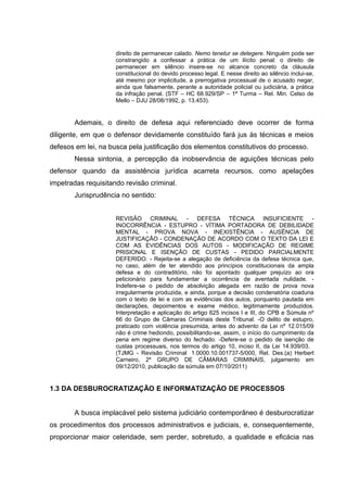 direito de permanecer calado. Nemo tenetur se detegere. Ninguém pode ser
constrangido a confessar a prática de um ilícito penal: o direito de
permanecer em silêncio insere-se no alcance concreto da cláusula
constitucional do devido processo legal. E nesse direito ao silêncio inclui-se,
até mesmo por implicitude, a prerrogativa processual de o acusado negar,
ainda que falsamente, perante a autoridade policial ou judiciária, a prática
da infração penal. (STF – HC 68.929/SP – 1ª Turma – Rel. Min. Celso de
Mello – DJU 28/08/1992, p. 13.453).

Ademais, o direito de defesa aqui referenciado deve ocorrer de forma
diligente, em que o defensor devidamente constituído fará jus às técnicas e meios
defesos em lei, na busca pela justificação dos elementos constitutivos do processo.
Nessa sintonia, a percepção da inobservância de aguições técnicas pelo
defensor quando da assistência jurídica acarreta recursos, como apelações
impetradas requisitando revisão criminal.
Jurisprudência no sentido:
REVISÃO CRIMINAL - DEFESA TÉCNICA INSUFICIENTE INOCORRÊNCIA - ESTUPRO - VÍTIMA PORTADORA DE DEBILIDADE
MENTAL - PROVA NOVA - INEXISTÊNCIA - AUSÊNCIA DE
JUSTIFICAÇÃO - CONDENAÇÃO DE ACORDO COM O TEXTO DA LEI E
COM AS EVIDÊNCIAS DOS AUTOS - MODIFICAÇÃO DE REGIME
PRISIONAL E ISENÇÃO DE CUSTAS - PEDIDO PARCIALMENTE
DEFERIDO. - Rejeita-se a alegação de deficiência da defesa técnica que,
no caso, além de ter atendido aos princípios constitucionais da ampla
defesa e do contraditório, não foi apontado qualquer prejuízo ao ora
peticionário para fundamentar a ocorrência de aventada nulidade. Indefere-se o pedido de absolvição alegada em razão de prova nova
irregularmente produzida, e ainda, porque a decisão condenatória coaduna
com o texto de lei e com as evidências dos autos, porquanto pautada em
declarações, depoimentos e exame médico, legitimamente produzidos.
Interpretação e aplicação do artigo 625 incisos I e III, do CPB e Súmula nº
66 do Grupo de Câmaras Criminais deste Tribunal. -O delito de estupro,
praticado com violência presumida, antes do advento da Lei nº 12.015/09
não é crime hediondo, possibilitando-se, assim, o início do cumprimento da
pena em regime diverso do fechado. -Defere-se o pedido de isenção de
custas processuais, nos termos do artigo 10, inciso II, da Lei 14.939/03.
(TJMG - Revisão Criminal 1.0000.10.001737-5/000, Rel. Des.(a) Herbert
Carneiro, 2º GRUPO DE CÂMARAS CRIMINAIS, julgamento em
09/12/2010, publicação da súmula em 07/10/2011)

1.3 DA DESBUROCRATIZAÇÃO E INFORMATIZAÇÃO DE PROCESSOS
A busca implacável pelo sistema judiciário contemporâneo é desburocratizar
os procedimentos dos processos administrativos e judiciais, e, consequentemente,
proporcionar maior celeridade, sem perder, sobretudo, a qualidade e eficácia nas

 
