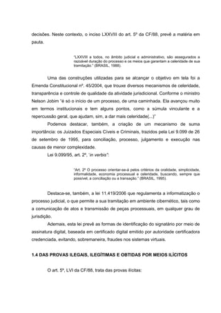 decisões. Neste contexto, o inciso LXXVIII do art. 5º da CF/88, prevê a matéria em
pauta.
“LXXVIII a todos, no âmbito judicial e administrativo, são assegurados a
razoável duração do processo e os meios que garantam a celeridade de sua
tramitação.” (BRASIL, 1988).

Uma das construções utilizadas para se alcançar o objetivo em tela foi a
Emenda Constitucional nº. 45/2004, que trouxe diversos mecanismos de celeridade,
transparência e controle de qualidade da atividade jurisdicional. Conforme o ministro
Nelson Jobim “é só o início de um processo, de uma caminhada. Ela avançou muito
em termos institucionais e tem alguns pontos, como a súmula vinculante e a
repercussão geral, que ajudam, sim, a dar mais celeridade(...)”
Podemos destacar, também, a criação de um mecanismo de suma
importância: os Juizados Especiais Cíveis e Criminais, trazidos pela Lei 9.099 de 26
de setembro de 1995, para conciliação, processo, julgamento e execução nas
causas de menor complexidade.
Lei 9.099/95, art. 2º, ‘in verbis”:
“Art. 2º O processo orientar-se-á pelos critérios da oralidade, simplicidade,
informalidade, economia processual e celeridade, buscando, sempre que
possível, a conciliação ou a transação.” (BRASIL, 1995).

Destaca-se, também, a lei 11.419/2006 que regulamenta a informatização o
processo judicial, o que permite a sua tramitação em ambiente cibernético, tais como
a comunicação de atos e transmissão de peças processuais, em qualquer grau de
jurisdição.
Ademais, esta lei prevê as formas de identificação do signatário por meio de
assinatura digital, baseada em certificado digital emitido por autoridade certificadora
credenciada, evitando, sobremaneira, fraudes nos sistemas virtuais.
1.4 DAS PROVAS ILEGAIS, ILEGÍTIMAS E OBTIDAS POR MEIOS ILÍCITOS
O art. 5º, LVI da CF/88, trata das provas ilícitas:

 